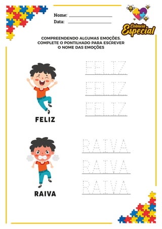 Nome:
Data:
FELIZ
FELIZ
FELIZ
FELIZ
RAIVA
RAIVA
RAIVA
RAIVA
COMPREENDENDO ALGUMAS EMOÇÕES.
COMPLETE O PONTILHADO PARA ESCREVER
O NOME DAS EMOÇÕES
 