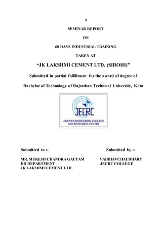 A
SEMINAR REPORT
ON
60 DAYS INDUSTRIAL TRAINING
TAKEN AT
“JK LAKSHMI CEMENT LTD. (SIROHI)”
Submitted in partial fulfillment for the award of degree of
Bachelor of Technology of Rajasthan Technical University, Kota
Submitted to :- Submitted by :-
MR. MUKESH CHANDRA GAUTAM VAIBHAVCHAUDHARY
HR DEPARTMENT JECRC COLLEGE
JK LAKSHMI CEMENT LTD.
 