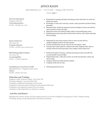 JOYCE KLEIN
jklein1484@charter.net | 715-723-1484 | Chippewa Falls, WI 54729
Park Inn International
Chippewa Falls, WI
Guest Representative
04/1992 – 09/1996 (part- time)
Specor Systems Inc
Eau Claire, WI
Computer Operator
12/1988 – 03/1990 (career advancement)
resume page 2
 Responsible for greeting individuals and taking accurate information for motel and
dining reservations.
 Knowledge of credit cards, motel stay vouchers, safety procedures and direct billing
procedures.
 Monitored safety, health and sanitation processes throughout all areas and enforced
rules to promote security and safety.
 Balanced accounts and conducted nightly audits to keep bookkeeping current.
 Handled payment processing duties and provided customers with receipts and proper
bills and change.
 Responsible for processing customer orders to insure accurate delivery
schedules,shipping locations and order quantity .
 Tracked manufacturing costs per order for job costs analysis report.
 Generated open orders reports for salesmen and weekly shipping orders report to
correlate interacted with all personnel in the company without supervision.
B&E Welding Supply Company
Eau Claire, WI
Accounting/Office
06/1987 - 12/1988 (temporary)
 Performed all aspects of keying, verifying and posting accounts receivable and
accounts payable to general ledger.
 Prepared batch totals, coded entry records, ran month end statements, reports and
check writing.
 Assigned, deleted and coded customer numbers.
 Computed month end tax totals.
FreshNKleen & Clean Power & ABM  Performing janitorial services.
(Marshfield Clinic – Chippewa Center pms)
Cleaner
05/2005 – 08/2016 (part time)
Education and Training
Chippewa Valley Technical College | Eau Claire, WI
Data Entry Operator / Account Clerk/ CNA
Completion of Medical Terminology (CNA course)
Completion of Personal Lines Training & Communication skills class.
Completion of Exceptional Customer Service training.
Completion of Recorded Interview Statement training.
Activities and Honors
Spending time with my spouse and dog cruising around in a Corvette or Slingshot or just going for walks. Camping, fishing,
4 wheeling, dining out and enjoying time with family and friends.
 