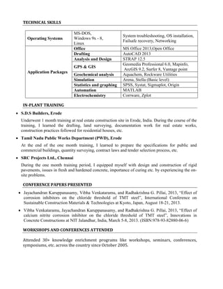 TECHNICAL SKILLS 
Operating Systems 
MS-DOS, 
Windows 9x - 8, 
Linux 
System troubleshooting, OS installation, 
Failsafe recovery, Networking 
Application Packages 
Office MS Office 2013,Open Office 
Drafting AutoCAD 2013 
Analysis and Design STRAP 12.5 
GPS & GIS Geomedia Professional 6.0, Mapinfo, 
ArcGIS 9.2, Surfer 8, Vantage point 
Geochemical analysis Aquachem, Rockware Utilities 
Simulation Arena, Stella (Basic level) 
Statistics and graphing SPSS, Systat, Sigmaplot, Origin 
Automation MATLAB 
Electrochemistry Corrware, Zplot 
IN-PLANT TRAINING 
 S.D.S Builders, Erode 
Underwent 1 month training at real estate construction site in Erode, India. During the course of the 
training, I learned the drafting, land surveying, documentation work for real estate works, 
construction practices followed for residential houses, etc. 
 Tamil Nadu Public Works Department (PWD), Erode 
At the end of the one month training, I learned to prepare the specifications for public and 
commercial buildings, quantity surveying, contract laws and tender selection process, etc. 
 SRC Projects Ltd., Chennai 
During the one month training period, I equipped myself with design and construction of rigid 
pavements, issues in fresh and hardened concrete, importance of curing etc. by experiencing the on-site 
problems. 
CONFERENCE PAPERS PRESENTED 
 Jayachandran Karuppanasamy, Vibha Venkataramu, and Radhakrishna G. Pillai, 2013, “Effect of 
corrosion inhibitors on the chloride threshold of TMT steel”, International Conference on 
Sustainable Construction Materials & Technologies at Kyoto, Japan, August 18-21, 2013. 
 Vibha Venkataramu, Jayachandran Karuppanasamy, and Radhakrishna G. Pillai, 2013, “Effect of 
calcium nitrite corrosion inhibitor on the chloride threshold of TMT steel”, Innovations in 
Concrete Constructions at NIT Jalandhar, India, March 5-8, 2013. (ISBN:978-93-82880-06-6) 
WORKSHOPS AND CONFERENCES ATTENDED 
Attended 30+ knowledge enrichment programs like workshops, seminars, conferences, 
symposiums, etc. across the country since October 2005. 
 