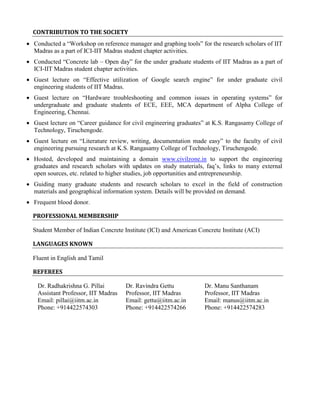 CONTRIBUTION TO THE SOCIETY 
 Conducted a “Workshop on reference manager and graphing tools” for the research scholars of IIT 
Madras as a part of ICI-IIT Madras student chapter activities. 
 Conducted “Concrete lab – Open day” for the under graduate students of IIT Madras as a part of 
ICI-IIT Madras student chapter activities. 
 Guest lecture on “Effective utilization of Google search engine” for under graduate civil 
engineering students of IIT Madras. 
 Guest lecture on “Hardware troubleshooting and common issues in operating systems” for 
undergraduate and graduate students of ECE, EEE, MCA department of Alpha College of 
Engineering, Chennai. 
 Guest lecture on “Career guidance for civil engineering graduates” at K.S. Rangasamy College of 
Technology, Tiruchengode. 
 Guest lecture on “Literature review, writing, documentation made easy” to the faculty of civil 
engineering pursuing research at K.S. Rangasamy College of Technology, Tiruchengode. 
 Hosted, developed and maintaining a domain www.civilzone.in to support the engineering 
graduates and research scholars with updates on study materials, faq’s, links to many external 
open sources, etc. related to higher studies, job opportunities and entrepreneurship. 
 Guiding many graduate students and research scholars to excel in the field of construction 
materials and geographical information system. Details will be provided on demand. 
 Frequent blood donor. 
PROFESSIONAL MEMBERSHIP 
Student Member of Indian Concrete Institute (ICI) and American Concrete Institute (ACI) 
LANGUAGES KNOWN 
Fluent in English and Tamil 
REFEREES 
1. Dr. Radhakrishna G. Pillai 
Assistant Professor, IIT Madras 
Email: pillai@iitm.ac.in 
Phone: +914422574303 
Dr. Ravindra Gettu 
Professor, IIT Madras 
Email: gettu@iitm.ac.in 
Phone: +914422574266 
Dr. Manu Santhanam 
Professor, IIT Madras 
Email: manus@iitm.ac.in 
Phone: +914422574283 
