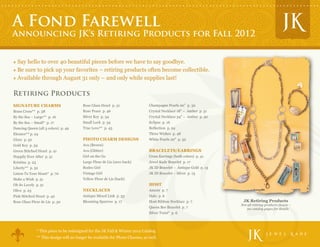 A Fond Farewell
Announcing JK’s Retiring Products for Fall 2012


  Say hello to over 40 beautiful pieces before we have to say goodbye.
  Be sure to pick up your favorites – retiring products often become collectible.
  Available through August 31 only – and only while supplies last!

Retiring Products
SIGNATURE CHARMS                           Rose Glass Heart p. 31                Champagne Pearls 20” p. 32
Brass Cross** p. 38                        Rose Peace p. 46                      Crystal Necklace 18" – Amber p. 51
By the Sea – Large** p. 16                 Silver Key p. 34                      Crystal Necklace 34" – Amber p. 50
By the Sea – Small* p. 17                  Small Lock p. 34                      Eclipse p. 16
Dancing Queen (all 3 colors) p. 49         True Love** p. 43                     Reflection p. 24
Eleanor** p. 24                                                                  Three Wishes p. 48
Glory p. 52                                PHOTO CHARM DESIGNS                   White Pearls 20" p. 32
Gold Key p. 34                             Ava (Brown)
Green Stitched Heart p. 41                 Ava (Glitter)                         BRACELETS/EARRINGS
Happily Ever After p. 51                   Girl on the Go                        Cross Earrings (both colors) p. 41
Kristina p. 23                             Large Fleur de Lis (2011 back)        Jewel Kade Bracelet p. 17
Liberty** p. 52                            Rodeo Girl                            JK ID Bracelet – Antique Gold p. 13
Listen To Your Heart* p. 70                Vintage Girl                          JK ID Bracelet – Silver p. 13
Make a Wish p. 51                          Yellow Fleur de Lis (back)
Oh So Lovely p. 51                                                               HOST
Olive p. 23                                NECKLACES                             Amour p. 7
Pink Stitched Heart p. 42                  Antique Mixed Link p. 53              Halo p. 6
Rose Glass Fleur de Lis p. 30              Blooming Sparrow p. 17                Host Ribbon Necklace p. 7              JK Retiring Products
                                                                                                                       Not all retiring products shown –
                                                                                 Queen Bee Bracelet p. 7                   see catalog pages for details
                                                                                 Silver Twist* p. 6




                 * This piece to be redesigned for the JK Fall & Winter 2012 Catalog                                                                       TM




                 ** This design will no longer be available for Photo Charms, as well.
 