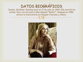 DATOS BIOGRÁFICOS

Joanne Kathleen Rowling nació el 31 de julio de 1965. Ella escribió su
primer libro con tan solo 6 años llamado “Rabbit”. Después en 1986
obtuvo la licenciatura en filología francesa y clásica.



 