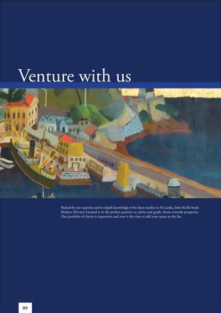 Venture with us




     Backed by our expertise and in-depth knowledge of the share market in Sri Lanka, John Keells Stock
     Brokers (Private) Limited is in the perfect position to advise and guide clients towards prosperity.
     Our portfolio of clients is impressive and now is the time to add your name to the list.




09
 