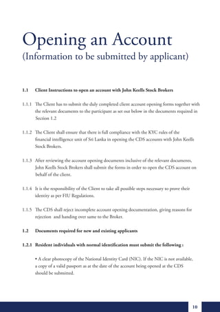 Opening an Account
(Information to be submitted by applicant)


1.1    Client Instructions to open an account with John Keells Stock Brokers

1.1.1 The Client has to submit the duly completed client account opening forms together with
      the relevant documents to the participant as set out below in the documents required in
      Section 1.2

1.1.2 The Client shall ensure that there is full compliance with the KYC rules of the
      financial intelligence unit of Sri Lanka in opening the CDS accounts with John Keells
      Stock Brokers.

1.1.3 After reviewing the account opening documents inclusive of the relevant documents,
      John Keells Stock Brokers shall submit the forms in order to open the CDS account on
      behalf of the client.

1.1.4 It is the responsibility of the Client to take all possible steps necessary to prove their
      identity as per FIU Regulations.

1.1.5 The CDS shall reject incomplete account opening documentation, giving reasons for
      rejection and handing over same to the Broker.

1.2    Documents required for new and existing applicants

1.2.1 Resident individuals with normal identification must submit the following :

	      •	A	clear	photocopy	of	the	National	Identity	Card	(NIC).	If	the	NIC	is	not	available,								
       a copy of a valid passport as at the date of the account being opened at the CDS
       should be submitted.




                                                                                                   10
 
