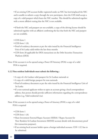 •	If	an	existing	CDS	account	holder	registered	under	an	NIC	has	lost/misplaced	the	NIC		
         and is unable to submit a copy through the new participant, then the CDS shall accept a
         copy of a valid passport which bears the NIC number. This should be submitted together
         with a sworn affidavit stating that the NIC is not available.

	        •	If	both	the	NIC	and	passport	are	not	available,	a	copy	of	the	driving	license	should	be		
         submitted together with an affidavit confirming the fact that both the NIC and passport
         are not available.

	        •	CDS	form	1
	        •	CDS	form	1	(A)	
	        •	Proof	of	residency	document	as	per	the	rules	issued	by	the	Financial	Intelligence		 	
           Unit of Sri Lanka valid within the last three months
	        •	CDS	form	20	applicable	for	DEX	transactions	on	the	Debt	Securities	Transaction		 	
	        			Platform	(DEX)

Note: If the account is to be opened using a Power Of Attorney (POA) a copy of a valid
      POA is required.

1.2.2 Non-resident Individuals must submit the following :

	        •	A	copy	of	a	Sri	Lankan	valid	passport	for	Sri	Lankan	nationals	or
	        •	A	copy	of	a	valid	foreign	passport	for	non-nationals
	        •	Proof	of	residency	document	as	per	the	rules	issued	by	the	Financial	Intelligence	Unit	of		
           Sri Lanka
	        •	If	a	non-national	applicant	wishes	to	open	an	account	giving	a	local	correspondence			
          address, that person should provide sufficient information regarding the correspondence
          address (e.g. Valid residential visa)

Note: If the account is to be opened using a Power of Attorney (POA) a copy of a valid
     POA is required

	        •	CDS	form	1
	        •	CDS	form	1	(A)
	        •	Share	Investment	External	Rupee	Account	(SIERA)	/	Rupee	Account	for	
           Non Resident Sri Lankan Investment (RANSI) account details with documentary proof
          (for transaction purposes).
	        •	If	an	existing	local	account	holder	opens	a	foreign	individual	account,	CDS	1	(C)	has	to		
           be submitted.


    11
 