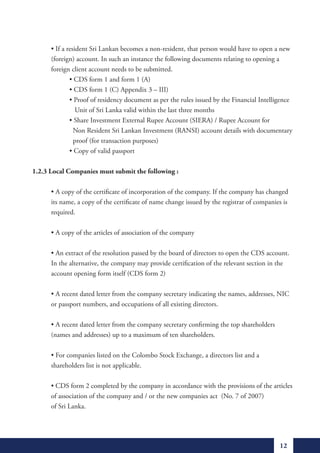 •	If	a	resident	Sri	Lankan	becomes	a	non-resident,	that	person	would	have	to	open	a	new		
      (foreign) account. In such an instance the following documents relating to opening a
      foreign client account needs to be submitted.
	     	       •	CDS	form	1	and	form	1	(A)
	     	       •	CDS	form	1	(C)	Appendix	3	–	III)
	     	       •	Proof	of	residency	document	as	per	the	rules	issued	by	the	Financial	Intelligence		
                 Unit of Sri Lanka valid within the last three months
	     	       •	Share	Investment	External	Rupee	Account	(SIERA)	/	Rupee	Account	for		          	
                Non Resident Sri Lankan Investment (RANSI) account details with documentary
                proof (for transaction purposes)
	     	       •	Copy	of	valid	passport

1.2.3 Local Companies must submit the following :

	     •	A	copy	of	the	certificate	of	incorporation	of	the	company.	If	the	company	has	changed		
      its name, a copy of the certificate of name change issued by the registrar of companies is
      required.

	     •	A	copy	of	the	articles	of	association	of	the	company

	     •	An	extract	of	the	resolution	passed	by	the	board	of	directors	to	open	the	CDS	account.		
      In the alternative, the company may provide certification of the relevant section in the
      account opening form itself (CDS form 2)

	     •	A	recent	dated	letter	from	the	company	secretary	indicating	the	names,	addresses,	NIC		
      or passport numbers, and occupations of all existing directors.

	     •	A	recent	dated	letter	from	the	company	secretary	confirming	the	top	shareholders		 	
      (names and addresses) up to a maximum of ten shareholders.

	     •	For	companies	listed	on	the	Colombo	Stock	Exchange,	a	directors	list	and	a
      shareholders list is not applicable.

	     •	CDS	form	2	completed	by	the	company	in	accordance	with	the	provisions	of	the	articles		
      of association of the company and / or the new companies act (No. 7 of 2007)
      of Sri Lanka.




                                                                                             12
 