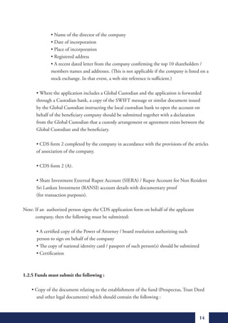 •	Name	of	the	director	of	the	company
	      	      •	Date	of	incorporation
	      	      •	Place	of	incorporation
	      	      •	Registered	address
	      	      •	A	recent	dated	letter	from	the	company	confirming	the	top	10	shareholders	/		
              members names and addresses. (This is not applicable if the company is listed on a
              stock exchange. In that event, a web site reference is sufficient.)

	      •	Where	the	application	includes	a	Global	Custodian	and	the	application	is	forwarded		
       through a Custodian bank, a copy of the SWIFT message or similar document issued
       by the Global Custodian instructing the local custodian bank to open the account on
       behalf of the beneficiary company should be submitted together with a declaration
       from the Global Custodian that a custody arrangement or agreement exists between the
       Global Custodian and the beneficiary.

	      •	CDS	form	2	completed	by	the	company	in	accordance	with	the	provisions	of	the	articles		
       of association of the company.

	      •	CDS	form	2	(A).

	      •	Share	Investment	External	Rupee	Account	(SIERA)	/	Rupee	Account	for	Non	Resident		
       Sri Lankan Investment (RANSI) account details with documentary proof
       (for transaction purposes).

Note: If an authorized person signs the CDS application form on behalf of the applicant
      company, then the following must be submitted:

	      •	A	certified	copy	of	the	Power	of	Attorney	/	board	resolution	authorizing	such		     	
       person to sign on behalf of the company
	      •	The	copy	of	national	identity	card	/	passport	of	such	person(s)	should	be	submitted
	      •	Certification



1.2.5 Funds must submit the following :

							•	Copy	of	the	document	relating	to	the	establishment	of	the	fund	(Prospectus,	Trust	Deed		
         and other legal documents) which should contain the following :



                                                                                             14
 