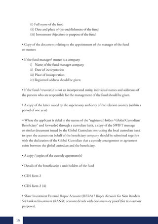(i) Full name of the fund
               (ii) Date and place of the establishment of the fund
               (iii) Investment objectives or purpose of the fund

	        •	Copy	of	the	document	relating	to	the	appointment	of	the	manager	of	the	fund	
         or trustees

	        •	If	the	fund	manager/	trustee	is	a	company
                i) Name of the fund manager company
                ii) Date of incorporation
                iii) Place of incorporation
                iv) Registered address should be given

	        •	If	the	fund	/	trustee(s)	is	not	an	incorporated	entity,	individual	names	and	addresses	of		
         the persons who are responsible for the management of the fund should be given.

	        •	A	copy	of	the	letter	issued	by	the	supervisory	authority	of	the	relevant	country	(within	a		
         period of one year)

	        	•	Where	the	applicant	is	titled	in	the	names	of	the	“registered	Holder	/	Global	Custodian/
         Beneficiary” and forwarded through a custodian bank, a copy of the SWIFT message
         or similar document issued by the Global Custodian instructing the local custodian bank
         to open the account on behalf of the beneficiary company should be submitted together
         with the declaration of the Global Custodian that a custody arrangement or agreement
         exists between the global custodian and the beneficiary.

	        •	A	copy	/	copies	of	the	custody	agreement(s)

	        •	Details	of	the	beneficiaries	/	unit	holders	of	the	fund

	        •	CDS	form	2

	        •	CDS	form	2	(A)

	        •	Share	Investment	External	Rupee	Account	(SIERA)	/	Rupee	Account	for	Non	Resident		
         Sri Lankan Investment (RANSI) account details with documentary proof (for transaction
         purposes).



    15
 