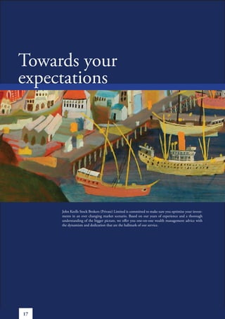 Towards your
expectations




     John Keells Stock Brokers (Private) Limited is committed to make sure you optimize your invest-
     ments in an ever changing market scenario. Based on our years of experience and a thorough
     understanding of the bigger picture, we offer you one-on-one wealth management advice with
     the dynamism and dedication that are the hallmark of our service.




17
 