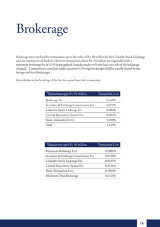 Brokerage
Brokerage rates are fixed for transactions up to the value of Rs. 50 million by the Colombo Stock Exchange
and are common to all brokers. However transactions above Rs. 50 million are negotiable with a
minimum brokerage fee of 0.2% being applied. Intraday trades will only have one side of the brokerage
charged. Commissions earned on trades executed via foreign brokerages shall be equally shared by the
foreign and local brokerages.

Given below is the break up of the fees for a purchase/sale transaction:



                          Transactions upto Rs. 50 million           Transaction Cost
                         Brokerage Fee                                      0.640%
                         Securities & Exchange Commission Fee               0.072%
                         Colombo Stock Exchange Fee                         0.084%
                         Central Depository System Fee                      0.024%
                         Share Transaction Levy                             0.300%
                         Total                                              1.120%




                                          over
                          Transactions upto Rs. 50 million           Transaction Cost
                         Minimum Brokerage Fees                            0.2000%
                         Securities & Exchange Commission Fee              0.0450%
                         Colombo Stock Exchange Fee                        0.0525%
                         Central Depository System Fee                     0.0150%
                         Share Transaction Levy                            0.3000%
                         Minimum Total Brokerage                           0.6125%




                                                                                                     18
 