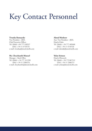 Key Contact Personnel

Tivanka Ratnayake                                 Akmal Mashoor
Vice	President	–	JKH,			       	      	   	   	   Asst.	Vice	President	–	JKH,
Chief Executive Officer                           Head of Sales
Tel. (Mob): +94 777 420537                        Tel. (Mob): + 94 777 489468
     (Dir): + 94 11 4710725                            (Dir): + 94 11 4710726
e-mail: tivanka@jkstock.keells.com                e-mail: akmal@jkstock.keells.com


Ms. Chryshanthi Manuel                            Yolan Seimon
Manager	–	Back	Office		       	       	   	   	   Head	of	Research
Tel. (Mob): + 94 777 311598                       Tel. (Mob): + 94 772 067512
     (Dir): + 94 11 2306276                            (Dir): + 94 11 2306273
e-mail: chryshanthi@jkstock.keells.com            e-mail: yolan@jkstock.keells.com
 
