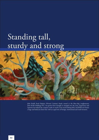 Standing tall,
sturdy and strong




     John Keells Stock Brokers (Private) Limited, firmly rooted in the blue-chip conglomerate
     John Keells Holdings PLC, has grown from strength to strength over the years. Experience and
     expertise has helped the company make its mark in the stock broking field, and JKSB now boasts
     a large and balanced client base with an equal mix of foreign, institutional and retail investors.




03
 