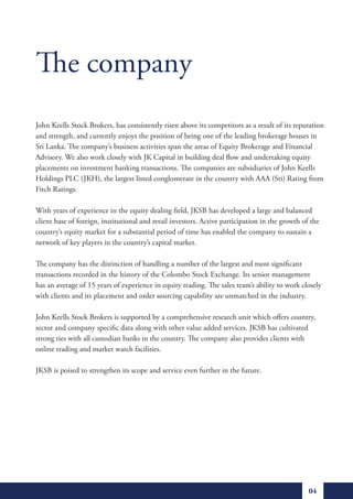 The company
John Keells Stock Brokers, has consistently risen above its competitors as a result of its reputation
and strength, and currently enjoys the position of being one of the leading brokerage houses in
Sri Lanka. The company’s business activities span the areas of Equity Brokerage and Financial
Advisory. We also work closely with JK Capital in building deal flow and undertaking equity
placements on investment banking transactions. The companies are subsidiaries of John Keells
Holdings PLC (JKH), the largest listed conglomerate in the country with AAA (Sri) Rating from
Fitch Ratings.

With years of experience in the equity dealing field, JKSB has developed a large and balanced
client base of foreign, institutional and retail investors. Active participation in the growth of the
country’s equity market for a substantial period of time has enabled the company to sustain a
network of key players in the country’s capital market.

The company has the distinction of handling a number of the largest and most significant
transactions recorded in the history of the Colombo Stock Exchange. Its senior management
has an average of 15 years of experience in equity trading. The sales team’s ability to work closely
with clients and its placement and order sourcing capability are unmatched in the industry.

John Keells Stock Brokers is supported by a comprehensive research unit which offers country,
sector and company specific data along with other value added services. JKSB has cultivated
strong ties with all custodian banks in the country. The company also provides clients with
online trading and market watch facilities.

JKSB is poised to strengthen its scope and service even further in the future.




                                                                                                 04
 