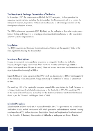 The Securities & Exchange Commission of Sri Lanka
In September 1987, the government established the SEC, a statutory body responsible for
regulating capital markets, including the stock market. The Commission’s role is to protect the
interests of investors, to promote professional standards and to advise the government on the
development of capital markets.

The SEC regulates and governs the CSE. The body has the authority to determine requirements
for new listings and the power to investigate misconduct in the market and to refer cases to the
Attorney General for prosecution.



Legislation
The 1987 Securities and Exchange Commission Act, which set up the regulatory body, is the
main legislation affecting the stock market.



Investment Restrictions
Foreign investment is encouraged and investment in companies listed on the Colombo
Stock Exchange is largely unrestricted. Share purchases must be settled through a SIERA
(Share Investment External Rupee Account). There are neither restrictions nor limitations on the
repatriation of funds through a SIERA.

Equity holdings in banks are restricted to 10% which can be extended to 15% with the approval
of the monetary board. In addition, foreign ownership in plantations is limited to a maximum
of 40%.

On acquiring 10% of the equity of a company, a shareholder must inform the Stock Exchange in
writing, with the next level of disclosure coming at the threshold of 20%. On acquiring 30%
of the equity of a company, it is mandatory for the shareholder to make an offer for the balance
shares as per the Takeovers and Mergers Code of 1995.



Investor Protection
A Settlement Guarantee Fund (SGF) was established in 1998. The government has contributed
Sri Lankan Rs.150 million towards the SGF, which guarantees trade settlement between clearing
members of the CDS and the investors. In addition, there is a Compensation Fund maintained
by the Securities & Exchange Commission of Sri Lanka to make good any broker defaults.




  07
 