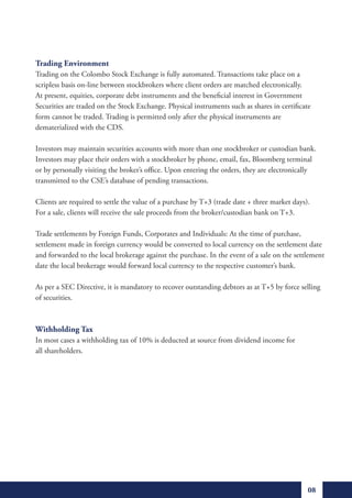 Trading Environment
Trading on the Colombo Stock Exchange is fully automated. Transactions take place on a
scripless basis on-line between stockbrokers where client orders are matched electronically.
At present, equities, corporate debt instruments and the beneficial interest in Government
Securities are traded on the Stock Exchange. Physical instruments such as shares in certificate
form cannot be traded. Trading is permitted only after the physical instruments are
dematerialized with the CDS.

Investors may maintain securities accounts with more than one stockbroker or custodian bank.
Investors may place their orders with a stockbroker by phone, email, fax, Bloomberg terminal
or by personally visiting the broker’s office. Upon entering the orders, they are electronically
transmitted to the CSE’s database of pending transactions.

Clients are required to settle the value of a purchase by T+3 (trade date + three market days).
For a sale, clients will receive the sale proceeds from the broker/custodian bank on T+3.

Trade settlements by Foreign Funds, Corporates and Individuals: At the time of purchase,
settlement made in foreign currency would be converted to local currency on the settlement date
and forwarded to the local brokerage against the purchase. In the event of a sale on the settlement
date the local brokerage would forward local currency to the respective customer’s bank.

As per a SEC Directive, it is mandatory to recover outstanding debtors as at T+5 by force selling
of securities.



Withholding Tax
In most cases a withholding tax of 10% is deducted at source from dividend income for
all shareholders.




                                                                                              08
 
