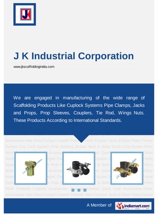 A Member of
J K Industrial Corporation
www.jkscaffoldingindia.com
New Items Forged Coupler Pressed Steel Coupler Jacks & Base Plates Frame System Cup
Lock System Prop Walking Boards Nuts & Bolts Quick Lock System Form Work
Products Cuplock Accessories Prop Accessories Quick Lock Accessories Other
Accessories New Items Forged Coupler Pressed Steel Coupler Jacks & Base Plates Frame
System Cup Lock System Prop Walking Boards Nuts & Bolts Quick Lock System Form
Work Products Cuplock Accessories Prop Accessories Quick Lock Accessories Other
Accessories New Items Forged Coupler Pressed Steel Coupler Jacks & Base Plates Frame
System Cup Lock System Prop Walking Boards Nuts & Bolts Quick Lock System Form
Work Products Cuplock Accessories Prop Accessories Quick Lock Accessories Other
Accessories New Items Forged Coupler Pressed Steel Coupler Jacks & Base Plates Frame
System Cup Lock System Prop Walking Boards Nuts & Bolts Quick Lock System Form
Work Products Cuplock Accessories Prop Accessories Quick Lock Accessories Other
Accessories New Items Forged Coupler Pressed Steel Coupler Jacks & Base Plates Frame
System Cup Lock System Prop Walking Boards Nuts & Bolts Quick Lock System Form
Work Products Cuplock Accessories Prop Accessories Quick Lock Accessories Other
Accessories New Items Forged Coupler Pressed Steel Coupler Jacks & Base Plates Frame
System Cup Lock System Prop Walking Boards Nuts & Bolts Quick Lock System Form
Work Products Cuplock Accessories Prop Accessories Quick Lock Accessories Other
Accessories New Items Forged Coupler Pressed Steel Coupler Jacks & Base Plates Frame
We are engaged in manufacturing of the wide range of
Scaffolding Products Like Cuplock Systems Pipe Clamps, Jacks
and Props, Prop Sleeves, Couplers, Tie Rod, Wings Nuts.
These Products According to International Standards.
 