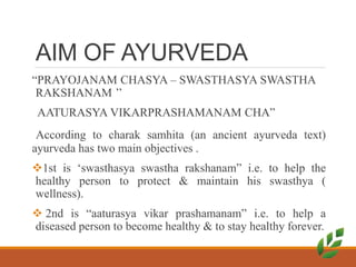 AIM OF AYURVEDA
“PRAYOJANAM CHASYA – SWASTHASYA SWASTHA
RAKSHANAM ’’
AATURASYA VIKARPRASHAMANAM CHA”
According to charak samhita (an ancient ayurveda text)
ayurveda has two main objectives .
1st is ‘swasthasya swastha rakshanam” i.e. to help the
healthy person to protect & maintain his swasthya (
wellness).
 2nd is “aaturasya vikar prashamanam” i.e. to help a
diseased person to become healthy & to stay healthy forever.
 