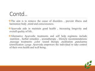 Contd..
The aim is to remove the cause of disorders , prevent illness and
harmonize body ,mind and consciousness.
Ayurveda aids in maintain good health , increasing longevity and
overall quality of life .
Alternative Ayurvedic treatments and self help regimens include
:nutrition , herbal remedies , aromatherapy , lifestyle recommendations
,massage treatments ,color /sound therapy ,meditation ,panckarma
(etoxification ),yoga .Ayurveda empowers the individual to take control
of their own health and well being .
 