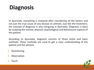 Diagnosis
In Ayurveda, everything is analysed after considering all the factors and
not just the true cause of any disease or ailment. Just like the treatment,
the concept of diagnosis is also intriguing in Ayurveda. Diagnosis is done
by studying the mental, physical, psychological and behavioural aspects of
the patient.
According to Ayurveda, diagnosis consists of three initial and basic
methods. These methods are used to get a clear understanding of the
patient and the ailment.
1. Questioning
2. Observation
3. Touch
 