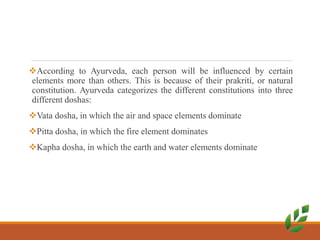 According to Ayurveda, each person will be influenced by certain
elements more than others. This is because of their prakriti, or natural
constitution. Ayurveda categorizes the different constitutions into three
different doshas:
Vata dosha, in which the air and space elements dominate
Pitta dosha, in which the fire element dominates
Kapha dosha, in which the earth and water elements dominate
 