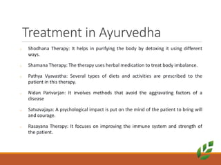 Treatment in Ayurvedha
o Shodhana Therapy: It helps in purifying the body by detoxing it using different
ways.
o Shamana Therapy: The therapy uses herbal medication to treat body imbalance.
o Pathya Vyavastha: Several types of diets and activities are prescribed to the
patient in this therapy.
o Nidan Parivarjan: It involves methods that avoid the aggravating factors of a
disease
o Satvavajaya: A psychological impact is put on the mind of the patient to bring will
and courage.
o Rasayana Therapy: It focuses on improving the immune system and strength of
the patient.
 