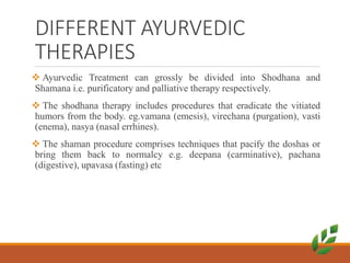 DIFFERENT AYURVEDIC
THERAPIES
 Ayurvedic Treatment can grossly be divided into Shodhana and
Shamana i.e. purificatory and palliative therapy respectively.
 The shodhana therapy includes procedures that eradicate the vitiated
humors from the body. eg.vamana (emesis), virechana (purgation), vasti
(enema), nasya (nasal errhines).
 The shaman procedure comprises techniques that pacify the doshas or
bring them back to normalcy e.g. deepana (carminative), pachana
(digestive), upavasa (fasting) etc
 