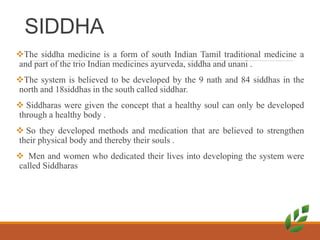 SIDDHA
The siddha medicine is a form of south Indian Tamil traditional medicine a
and part of the trio Indian medicines ayurveda, siddha and unani .
The system is believed to be developed by the 9 nath and 84 siddhas in the
north and 18siddhas in the south called siddhar.
 Siddharas were given the concept that a healthy soul can only be developed
through a healthy body .
 So they developed methods and medication that are believed to strengthen
their physical body and thereby their souls .
 Men and women who dedicated their lives into developing the system were
called Siddharas
 