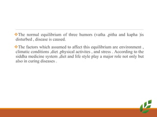 The normal equilibrium of three humors (vatha ,pitha and kapha )is
disturbed , disease is caused.
The factors which assumed to affect this equilibrium are environment ,
climatic conditions ,diet ,physical activites , and stress . According to the
siddha medicine system ,diet and life style play a major role not only but
also in curing diseases .
 