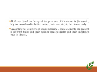 Both are based on theory of the presence of the elements (in unani ,
they are considered to be fire ,water ,earth ,and air ) in the human body .
According to followers of unani medicine , these elements are present
in different fluids and their balance leads to health and their imbalance
leads to illness .
 