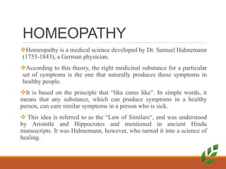 HOMEOPATHY
Homeopathy is a medical science developed by Dr. Samuel Hahnemann
(1755-1843), a German physician.
According to this theory, the right medicinal substance for a particular
set of symptoms is the one that naturally produces those symptoms in
healthy people.
It is based on the principle that “like cures like”. In simple words, it
means that any substance, which can produce symptoms in a healthy
person, can cure similar symptoms in a person who is sick.
 This idea is referred to as the “Law of Similars“, and was understood
by Aristotle and Hippocrates and mentioned in ancient Hindu
manuscripts. It was Hahnemann, however, who turned it into a science of
healing.
 