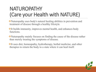 NATUROPATHY
(Care your Health with NATURE)
Naturopathy uses body's natural healing abilities in prevention and
treatment of disease through a healthy lifestyle.
It builds immunity, improves mental health, and enhances body
functions.
Naturopathy mainly focuses on finding the cause of the disease rather
than merely treating the symptoms of disease.
It uses diet, homeopathy, hydrotherapy, herbal medicine, and other
therapies to return the body to a state where it can heal itself.
 