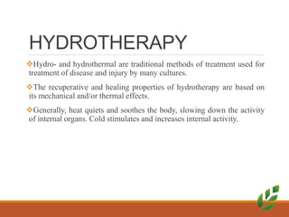 HYDROTHERAPY
Hydro- and hydrothermal are traditional methods of treatment used for
treatment of disease and injury by many cultures.
The recuperative and healing properties of hydrotherapy are based on
its mechanical and/or thermal effects.
Generally, heat quiets and soothes the body, slowing down the activity
of internal organs. Cold stimulates and increases internal activity.
 