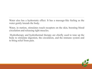 Water also has a hydrostatic effect. It has a massage-like feeling as the
water gently kneads the body.
Water, in motion, stimulates touch receptors on the skin, boosting blood
circulation and releasing tight muscles.
Hydrotherapy and hydrothermal therapy are chiefly used to tone up the
body to stimulate digestion, the circulation, and the immune system and
to bring relief from pain.
 