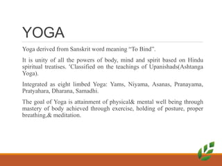 YOGA
Yoga derived from Sanskrit word meaning “To Bind”.
It is unity of all the powers of body, mind and spirit based on Hindu
spiritual treatises. Classified on the teachings of Upanishads(Ashtanga
Yoga).
Integrated as eight limbed Yoga: Yams, Niyama, Asanas, Pranayama,
Pratyahara, Dharana, Samadhi.
The goal of Yoga is attainment of physical& mental well being through
mastery of body achieved through exercise, holding of posture, proper
breathing,& meditation.
 