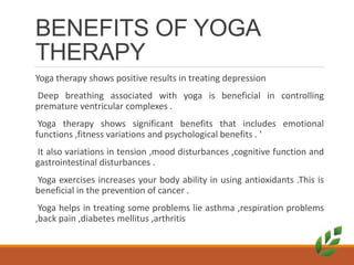 BENEFITS OF YOGA
THERAPY
Yoga therapy shows positive results in treating depression
Deep breathing associated with yoga is beneficial in controlling
premature ventricular complexes .
Yoga therapy shows significant benefits that includes emotional
functions ,fitness variations and psychological benefits . 
It also variations in tension ,mood disturbances ,cognitive function and
gastrointestinal disturbances .
Yoga exercises increases your body ability in using antioxidants .This is
beneficial in the prevention of cancer .
Yoga helps in treating some problems lie asthma ,respiration problems
,back pain ,diabetes mellitus ,arthritis
 