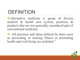 DEFINITION
Alternative medicine is group of diverse
medical & health care system, practices &
products that are not generally considered part of
conventional medicine.
 All practices and ideas defined by their users
as preventing or treating illness or promoting
health and well-being are included.”
 