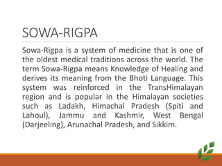 SOWA-RIGPA
Sowa-Rigpa is a system of medicine that is one of
the oldest medical traditions across the world. The
term Sowa-Rigpa means Knowledge of Healing and
derives its meaning from the Bhoti Language. This
system was reinforced in the TransHimalayan
region and is popular in the Himalayan societies
such as Ladakh, Himachal Pradesh (Spiti and
Lahoul), Jammu and Kashmir, West Bengal
(Darjeeling), Arunachal Pradesh, and Sikkim.
 