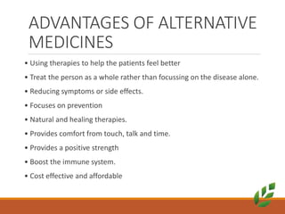 ADVANTAGES OF ALTERNATIVE
MEDICINES
• Using therapies to help the patients feel better
• Treat the person as a whole rather than focussing on the disease alone.
• Reducing symptoms or side effects.
• Focuses on prevention
• Natural and healing therapies.
• Provides comfort from touch, talk and time.
• Provides a positive strength
• Boost the immune system.
• Cost effective and affordable
 