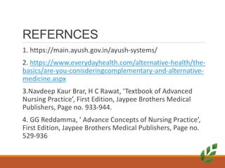 REFERNCES
1. https://main.ayush.gov.in/ayush-systems/
2. https://www.everydayhealth.com/alternative-health/the-
basics/are-you-conisderingcomplementary-and-alternative-
medicine.aspx
3.Navdeep Kaur Brar, H C Rawat, ‘Textbook of Advanced
Nursing Practice’, First Edition, Jaypee Brothers Medical
Publishers, Page no. 933-944.
4. GG Reddamma, ‘ Advance Concepts of Nursing Practice’,
First Edition, Jaypee Brothers Medical Publishers, Page no.
529-936
 