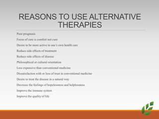 REASONS TO USE ALTERNATIVE
THERAPIES
Poor prognosis
Focus of care is comfort not cure
Desire to be more active in one’s own health care
Reduce side effects of treatment
Reduce side effects of disease
Philosophical or cultural orientation
Less expensive than conventional medicine
Dissatisfaction with or loss of trust in conventional medicine
Desire to treat the disease in a natural way
Decrease the feelings of hopelessness and helplessness
Improve the immune system
Improve the quality of life
 