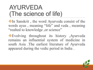 AYURVEDA
(The science of life)
In Sanskrit , the word Ayurveda consist of the
words ayus , meaning “life” and veda , meaning
“realted to knowledge ,or science”
Evolving throughout its history ,Ayurveda
remains an influential system of medicine in
south Asia .The earliest literature of Ayurveda
appeared during the vedic period in India .
 