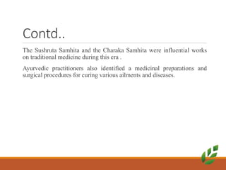 Contd..
The Sushruta Samhita and the Charaka Samhita were influential works
on traditional medicine during this era .
Ayurvedic practitioners also identified a medicinal preparations and
surgical procedures for curing various ailments and diseases.
 