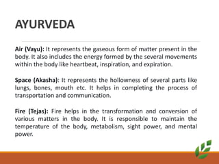 AYURVEDA
Air (Vayu): It represents the gaseous form of matter present in the
body. It also includes the energy formed by the several movements
within the body like heartbeat, inspiration, and expiration.
Space (Akasha): It represents the hollowness of several parts like
lungs, bones, mouth etc. It helps in completing the process of
transportation and communication.
Fire (Tejas): Fire helps in the transformation and conversion of
various matters in the body. It is responsible to maintain the
temperature of the body, metabolism, sight power, and mental
power.
 