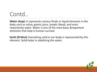 Contd..
Water (Aap): It represents various fluids or liquid elements in the
body such as saliva, gastric juice, lymph, blood, and most
importantly water. Water is one of the most basic &important
elements that help in human survival.
Earth (Prithvi): Everything solid in our body is represented by this
element. Solid helps in stabilizing the water.
 
