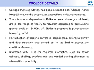 CONSULTING ENGINEERS LIMITED
PROJECT DETAILS
 Sewage Pumping Station has been proposed near Chacha Nehru
Hospital to avoid the deep sewer excavations in downstream area.
 There is a local depression in Patkapur area, where ground levels
are in the range of 119.75 to 122.00m compared to surrounding
ground levels of 124.00m. Lift Station is proposed to pump sewage
to nearby outfall.
 For utilisation of existing sewers in project area, extensive survey
and data collection was carried out in the field to assess the
condition of sewers.
 Interacted with ULBs for required information such as sewer
collapse, choking, overflow, etc. and verified existing alignment at
site and its connectivity.
 