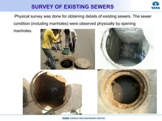 CONSULTING ENGINEERS LIMITED
SURVEY OF EXISTING SEWERS
Physical survey was done for obtaining details of existing sewers. The sewer
condition (including manholes) were observed physically by opening
manholes.
 