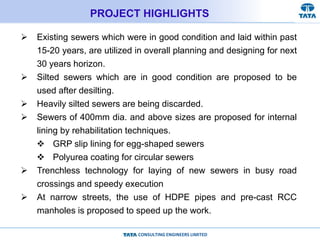 CONSULTING ENGINEERS LIMITED
PROJECT HIGHLIGHTS
 Existing sewers which were in good condition and laid within past
15-20 years, are utilized in overall planning and designing for next
30 years horizon.
 Silted sewers which are in good condition are proposed to be
used after desilting.
 Heavily silted sewers are being discarded.
 Sewers of 400mm dia. and above sizes are proposed for internal
lining by rehabilitation techniques.
 GRP slip lining for egg-shaped sewers
 Polyurea coating for circular sewers
 Trenchless technology for laying of new sewers in busy road
crossings and speedy execution
 At narrow streets, the use of HDPE pipes and pre-cast RCC
manholes is proposed to speed up the work.
 