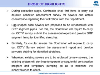 CONSULTING ENGINEERS LIMITED
PROJECT HIGHLIGHTS
 During execution stage, Contractor shall first have to carry out
detailed condition assessment survey for sewers and obtain
concurrence regarding their utilization from the Department.
 Egg-shaped brick sewers are proposed to be rehabilitated with
GRP segment pipes. For this, the Contractor will require to carry
out CCTV survey, submit the assessment report and provide GRP
segment lining for identified stretches.
 Similarly, for circular sewers the Contractor will require to carry
out CCTV Survey, submit the assessment report and provide
polyurea coating for identified stretches.
 Wherever, existing sewers are to be replaced by new sewers, the
existing system will continue to operate by sequential construction
program and temporary pumping so as to minimize the
inconvenience to users.
 