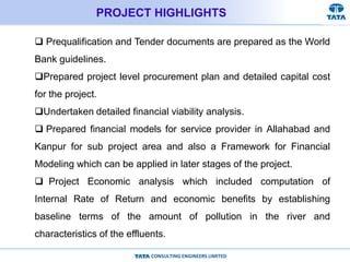 CONSULTING ENGINEERS LIMITED
PROJECT HIGHLIGHTS
 Prequalification and Tender documents are prepared as the World
Bank guidelines.
Prepared project level procurement plan and detailed capital cost
for the project.
Undertaken detailed financial viability analysis.
 Prepared financial models for service provider in Allahabad and
Kanpur for sub project area and also a Framework for Financial
Modeling which can be applied in later stages of the project.
 Project Economic analysis which included computation of
Internal Rate of Return and economic benefits by establishing
baseline terms of the amount of pollution in the river and
characteristics of the effluents.
 